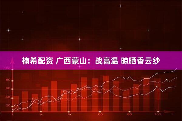 楠希配资 广西蒙山：战高温 晾晒香云纱