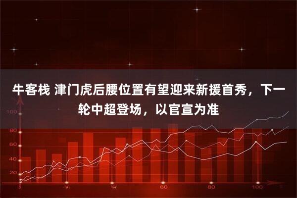 牛客栈 津门虎后腰位置有望迎来新援首秀，下一轮中超登场，以官宣为准