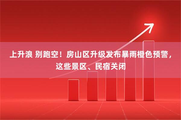 上升浪 别跑空！房山区升级发布暴雨橙色预警，这些景区、民宿关闭