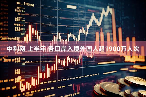 中利网 上半年 各口岸入境外国人超1900万人次