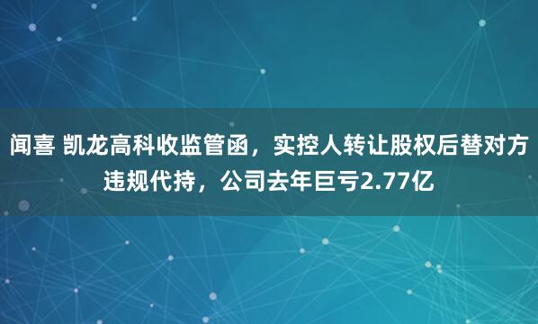 闻喜 凯龙高科收监管函，实控人转让股权后替对方违规代持，公司去年巨亏2.77亿