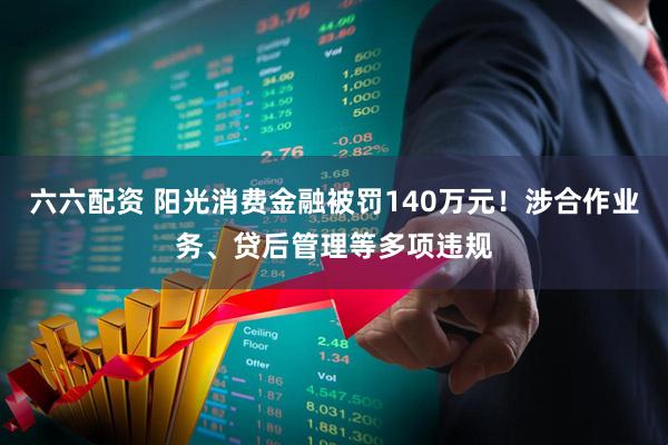六六配资 阳光消费金融被罚140万元！涉合作业务、贷后管理等多项违规
