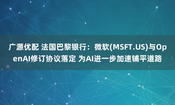 广源优配 法国巴黎银行：微软(MSFT.US)与OpenAI修订协议落定 为AI进一步加速铺平道路