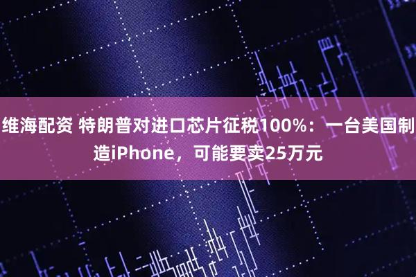 维海配资 特朗普对进口芯片征税100%：一台美国制造iPhone，可能要卖25万元
