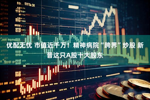 优配无忧 市值近千万！精神病院“跨界”炒股 新晋这只A股十大股东