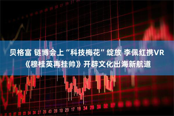 贝格富 链博会上“科技梅花”绽放 李佩红携VR《穆桂英再挂帅》开辟文化出海新航道