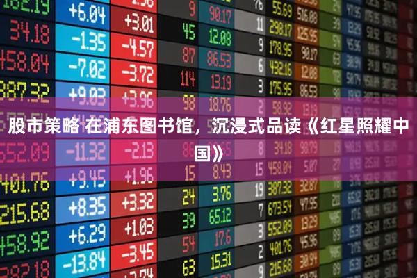 股市策略 在浦东图书馆，沉浸式品读《红星照耀中国》